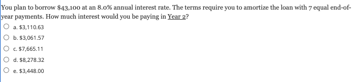 You plan to borrow $43,100 at an 8.0% annual interest rate. The terms require you to amortize the loan with 7 equal end-of-
year payments. How much interest would you be paying in Year 2?
a. $3,110.63
b. $3,061.57
c. $7,665.11
d. $8,278.32
e. $3,448.00
