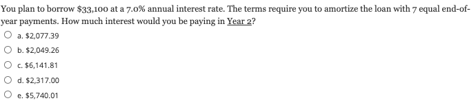 You plan to borrow $33,100 at a 7.0% annual interest rate. The terms require you to amortize the loan with 7 equal end-of-
year payments. How much interest would you be paying in Year 2?
O a. $2,077.39
b. $2,049.26
c. $6,141.81
d. $2,317.00
e. $5,740.01
