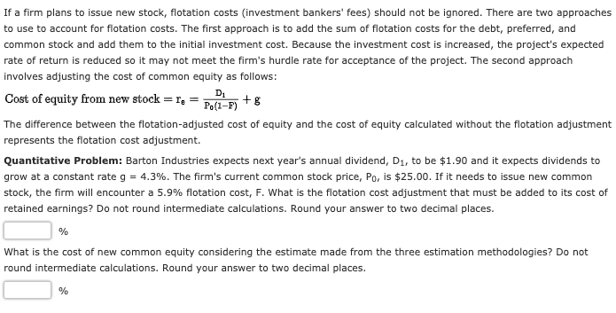 If a firm plans to issue new stock, flotation costs (investment bankers' fees) should not be ignored. There are two approaches
to use to account for flotation costs. The first approach is to add the sum of flotation costs for the debt, preferred, and
common stock and add them to the initial investment cost. Because the investment cost is increased, the project's expected
rate of return is reduced so it may not meet the firm's hurdle rate for acceptance of the project. The second approach
involves adjusting the cost of common equity as follows:
Cost of equity from new stock = r,
D1
+8
Po(1-F)
The difference between the flotation-adjusted cost of equity and the cost of equity calculated without the flotation adjustment
represents the flotation cost adjustment.
Quantitative Problem: Barton Industries expects next year's annual dividend, D1, to be $1.90 and it expects dividends to
grow at a constant rate g = 4.3%. The firm's current common stock price, Po, is $25.00. If it needs to issue new common
stock, the firm will encounter a 5.9% flotation cost, F. What is the flotation cost adjustment that must be added to its cost of
retained earnings? Do not round intermediate calculations. Round your answer to two decimal places.
%
What is the cost of new common equity considering the estimate made from the three estimation methodologies? Do not
round intermediate calculations. Round your answer to two decimal places.
