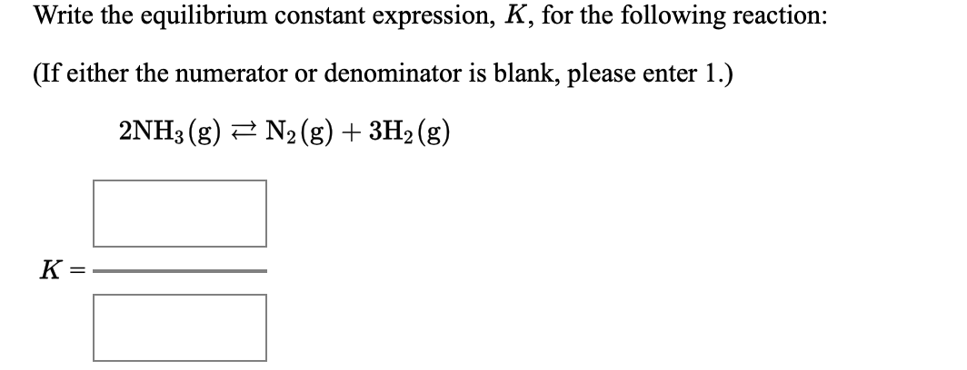 Write the equilibrium constant expression, K, for the following reaction:
(If either the numerator or denominator is blank, please enter 1.)
2NH3 (g) 2 N2(g) + 3H2 (g)
K =
