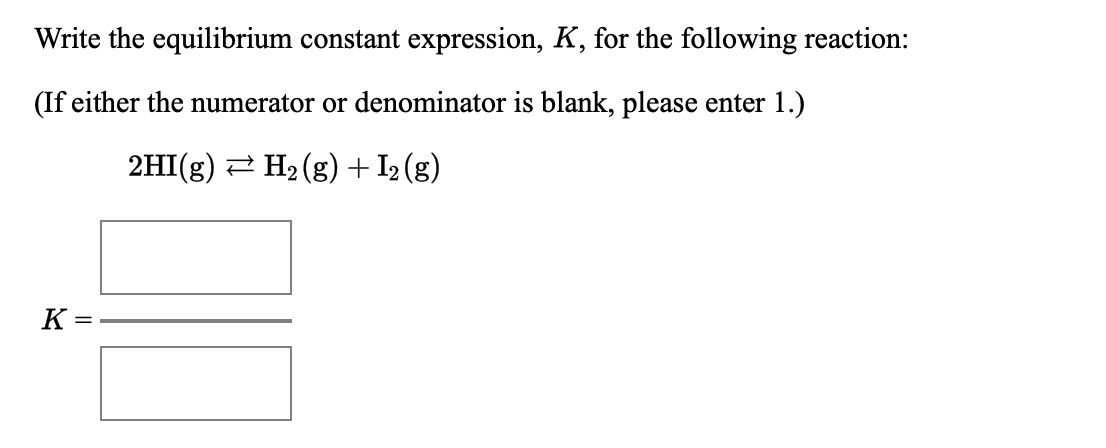 Write the equilibrium constant expression, K, for the following reaction:
(If either the numerator or denominator is blank, please enter 1.)
2HI(g) 2 H2 (g) + I2 (g)
K =
