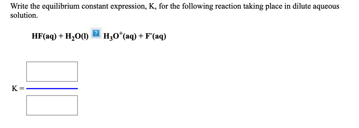 Write the equilibrium constant expression, K, for the following reaction taking place in dilute aqueous
solution.
HF(aq) + H20(1)
?
H3O*(aq) + F"(aq)
K =
