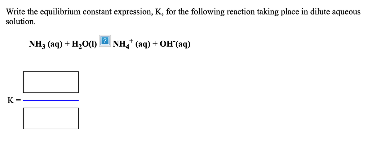 Write the equilibrium constant expression, K, for the following reaction taking place in dilute aqueous
solution.
?
NH3 (aq) + H20(1)
NH4* (аq) + OH (аq)
K =
