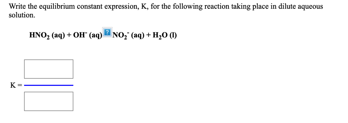 Write the equilibrium constant expression, K, for the following reaction taking place in dilute aqueous
solution.
HNO2 (aq) + OH" (aq)NO, (aq) + H2O (1)
K =
