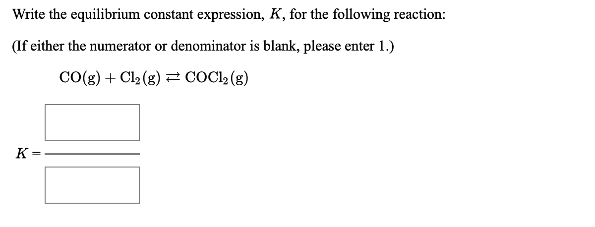 Write the equilibrium constant expression, K, for the following reaction:
(If either the numerator or denominator is blank, please enter 1.)
CO(g) + Cl2 (g) 2 COCI2 (g)
K=
