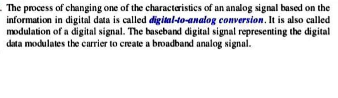 . The process of changing one of the characteristics of an analog signal based on the
information in digital data is called digital-to-analog conversion. It is also called
modulation of a digital signal. The baseband digital signal representing the digital
data modulates the carrier to create a broadband analog signal.