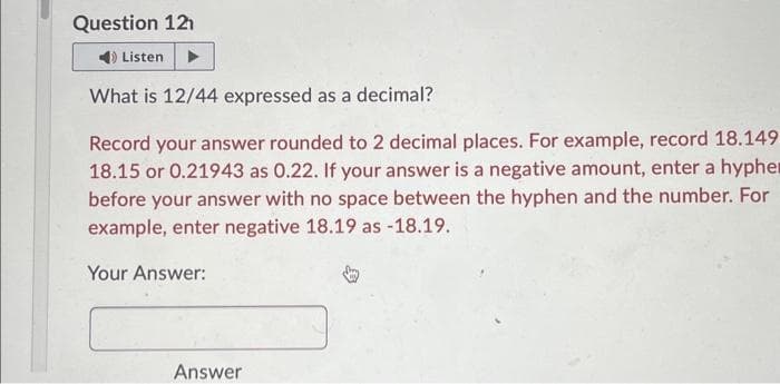 Question 12
4) Listen
What is 12/44 expressed as a decimal?
Record your answer rounded to 2 decimal places. For example, record 18.149
18.15 or 0.21943 as 0.22. If your answer is a negative amount, enter a hypher
before your answer with no space between the hyphen and the number. For
example, enter negative 18.19 as -18.19.
Your Answer:
Answer