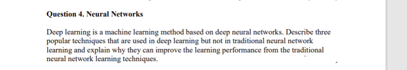 Question 4. Neural Networks
Deep learning is a machine learning method based on deep neural networks. Describe three
popular techniques that are used in deep learning but not in traditional neural network
learning and explain why they can improve the learning performance from the traditional
neural network learning techniques.