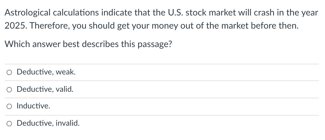 Astrological calculations indicate that the U.S. stock market will crash in the year
2025. Therefore, you should get your money out of the market before then.
Which answer best describes this passage?
O Deductive, weak.
O Deductive, valid.
O Inductive.
O Deductive, invalid.