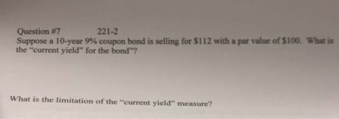 Question #7
221-2
Suppose a 10-year 9% coupon bond is selling for $112 with a par value of $100. What is
the "current yield" for the bond"?
What is the limitation of the "current yield" measure?
