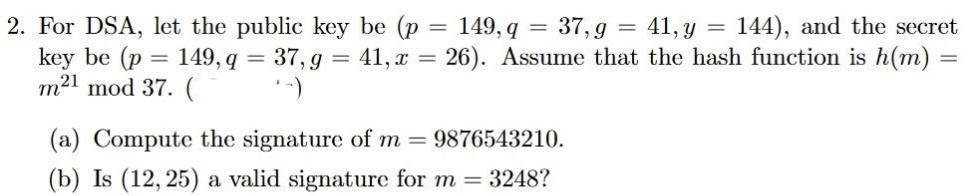 2. For DSA, let the public key be (p = 149, q
key be (p
m21 mod 37. (
149, q =
37,g
+-)
=
37,g 41, y
144), and the secret
41, x = 26). Assume that the hash function is h(m) =
(a) Compute the signature of m= 9876543210.
(b) Is (12, 25) a valid signature for m = 3248?
=