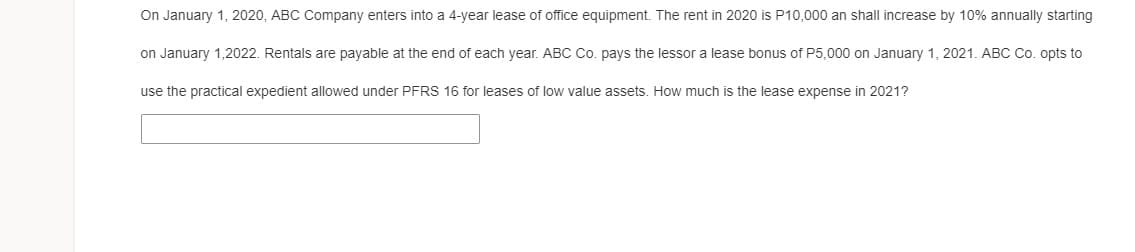 On January 1, 2020, ABC Company enters into a 4-year lease of office equipment. The rent in 2020 is P10,000 an shall increase by 10% annually starting
on January 1,2022. Rentals are payable at the end of each year. ABC Co. pays the lessor a lease bonus of P5,000 on January 1, 2021. ABC Co. opts to
use the practical expedient allowed under PFRS 16 for leases of low value assets. How much is the lease expense in 2021?
