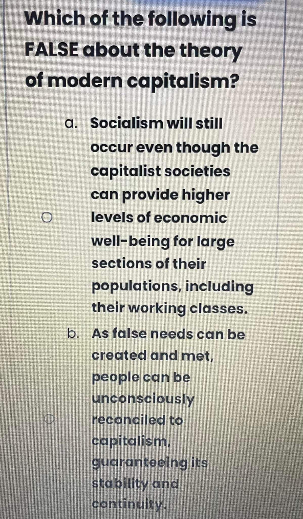 Which of the following is
FALSE about the theory
of modern capitalism?
a. Socialismn will still
occur even though the
capitalist societies
can provide higher
levels of economic
well-being for large
sections of their
populations, including
their working classes.
b. As false needs can be
created and met,
people can be
unconsciously
reconciled to
capitalism,
guaranteeing its
stability and
continuity.
