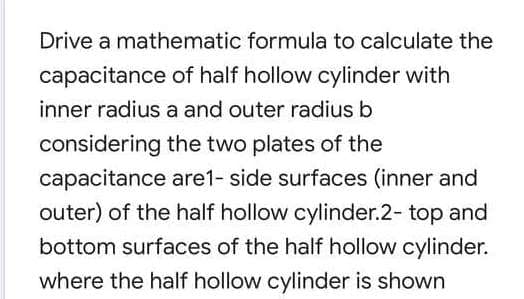 Drive a mathematic formula to calculate the
capacitance of half hollow cylinder with
inner radius a and outer radius b
considering the two plates of the
capacitance are1- side surfaces (inner and
outer) of the half hollow cylinder.2- top and
bottom surfaces of the half hollow cylinder.
where the half hollow cylinder is shown
