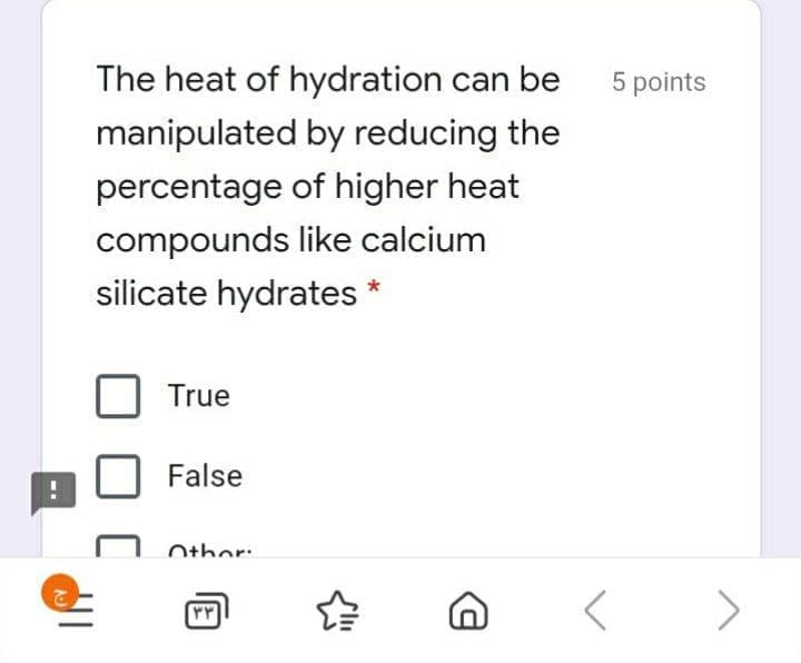 The heat of hydration can be
5 points
manipulated by reducing the
percentage of higher heat
compounds like calcium
silicate hydrates
True
False
Other:
