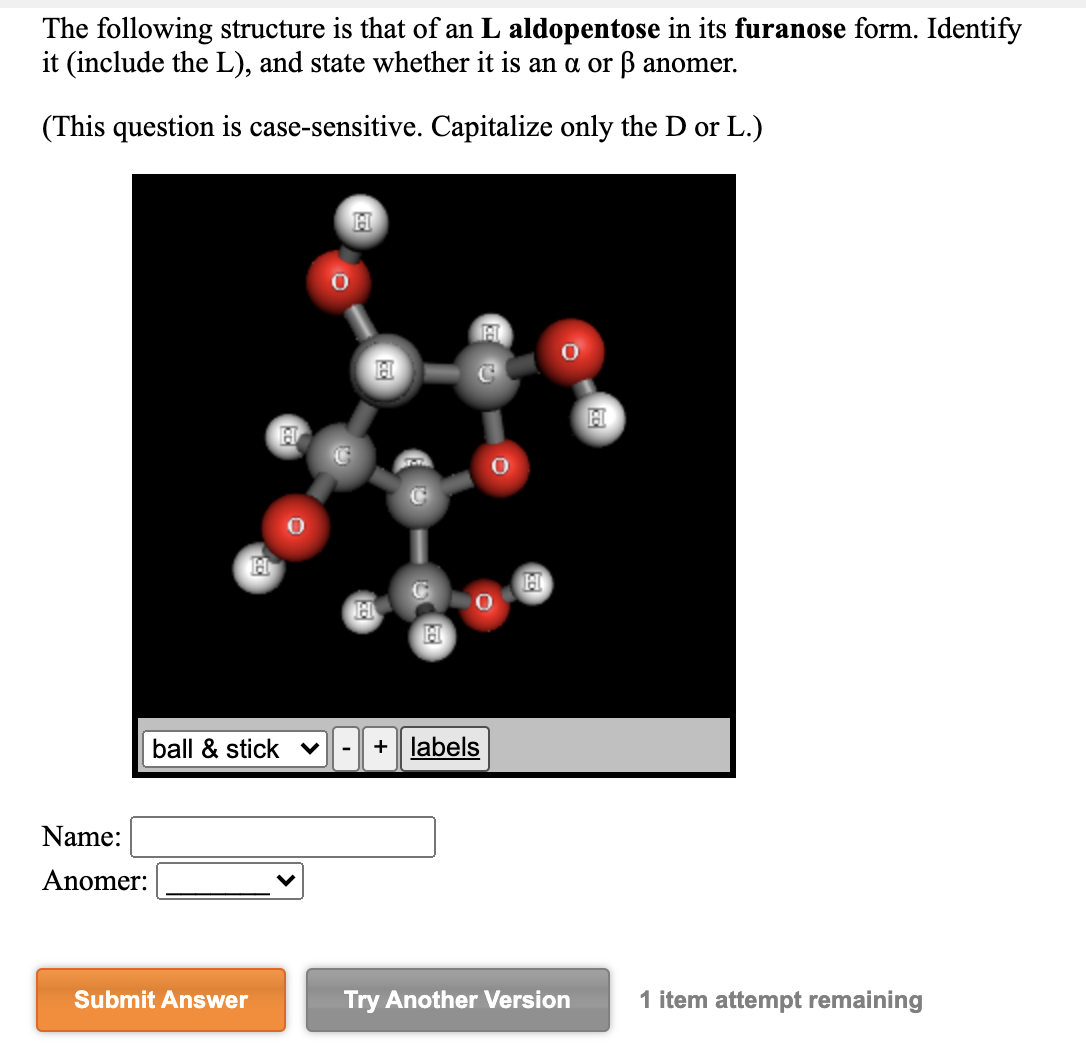 The following structure is that of an L aldopentose in its furanose form. Identify
it (include the L), and state whether it is an a or ß anomer.
(This question is case-sensitive. Capitalize only the D or L.)
ball & stick v
+ labels
-
Name:
Anomer:
