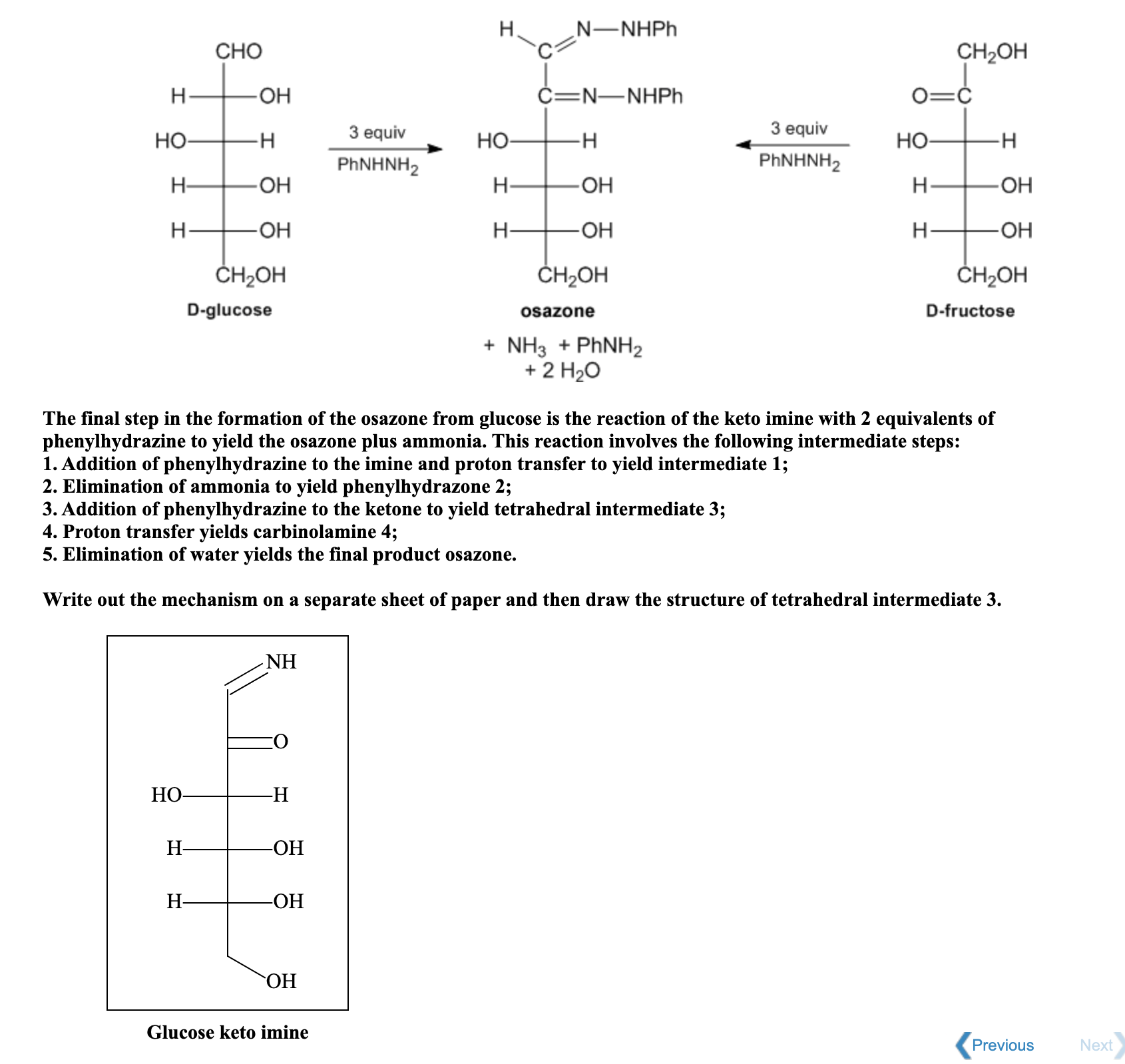 N-NHPH
CHO
CH2OH
H-
C=N-NHPH
Но-
-H-
3 equiv
Но-
-H-
3 equiv
Но-
PHNHNH2
PHNHNH,
H-
H-
OH
H-
-O-
H-
H-
-HO-
H-
-HO-
ČH2OH
ČH2OH
ČH2OH
D-glucose
osazone
D-fructose
+ NH3 + PHNH2
+ 2 H20
The final step in the formation of the osazone from glucose is the reaction of the keto imine with 2 equivalents of
phenylhydrazine to yield the osazone plus ammonia. This reaction involves the following intermediate steps:
1. Addition of phenylhydrazine to the imine and proton transfer to yield intermediate 1;
2. Elimination of ammonia to yield phenylhydrazone 2;
3. Addition of phenylhydrazine to the ketone to yield tetrahedral intermediate 3;
4. Proton transfer yields carbinolamine 4;
5. Elimination of water yields the final product osazone.
Write out the mechanism on a separate sh
of paper and then draw the structure of tetrahedral intermediate 3.
NH
НО-
-H
H-
-ОН
H-
-ОН
ОН
Glucose keto imine
Previous
Ne
