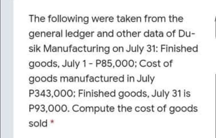 The following were taken from the
general ledger and other data of Du-
sik Manufacturing on July 31: Finished
goods, July 1- P85,000; Cost of
goods manufactured in July
P343,000; Finished goods, July 31 is
P93,000. Compute the cost of goods
sold *
