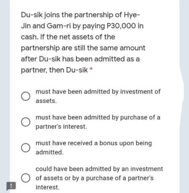Du-sik joins the partnership of Hye-
Jin and Gam-ri by paying P30,000 in
cash. If the net assets of the
partnership are still the same amount
after Du-sik has been admitted as a
partner, then Du-sik*
must have been admitted by investment of
assets.
must have been admitted by purchase of a
partner's interest.
must have received a bonus upon being
admitted.
could have been admitted by an investment
O of assets or by a purchase of a partner's
interest.
