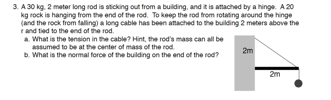 3. A 30 kg, 2 meter long rod is sticking out from a building, and it is attached by a hinge. A 20
kg rock is hanging from the end of the rod. To keep the rod from rotating around the hinge
(and the rock from falling) a long cable has been attached to the building 2 meters above the
r and tied to the end of the rod.
a. What is the tension in the cable? Hint, the rod's mass can all be
assumed to be at the center of mass of the rod.
b. What is the normal force of the building on the end of the rod?
2m
2m