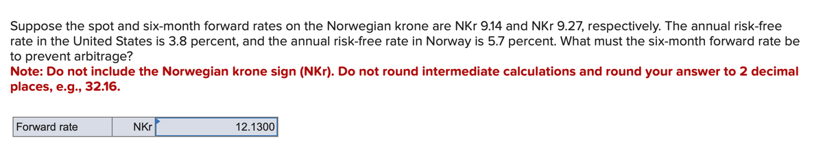 Suppose the spot and six-month forward rates on the Norwegian krone are NKr 9.14 and NKr 9.27, respectively. The annual risk-free
rate in the United States is 3.8 percent, and the annual risk-free rate in Norway is 5.7 percent. What must the six-month forward rate be
to prevent arbitrage?
Note: Do not include the Norwegian krone sign (NKr). Do not round intermediate calculations and round your answer to 2 decimal
places, e.g., 32.16.
Forward rate
NKr
12.1300