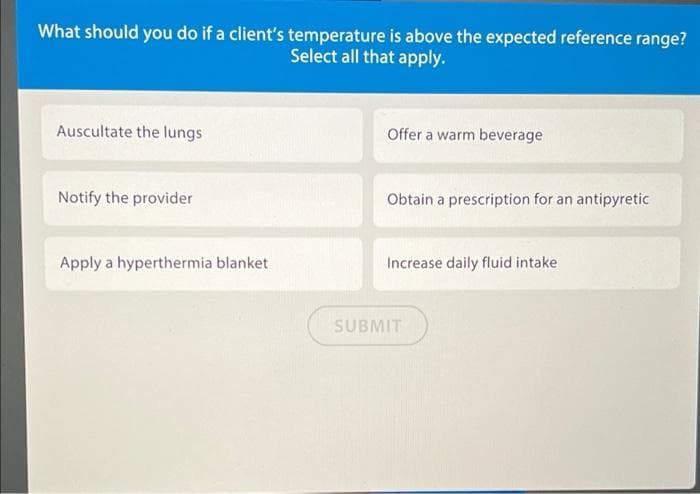 What should you do if a client's temperature is above the expected reference range?
Select all that apply.
Auscultate the lungs
Offer a warm beverage
Notify the provider
Obtain a prescription for an antipyretic
Apply a hyperthermia blanket
Increase daily fluid intake
SUBMIT