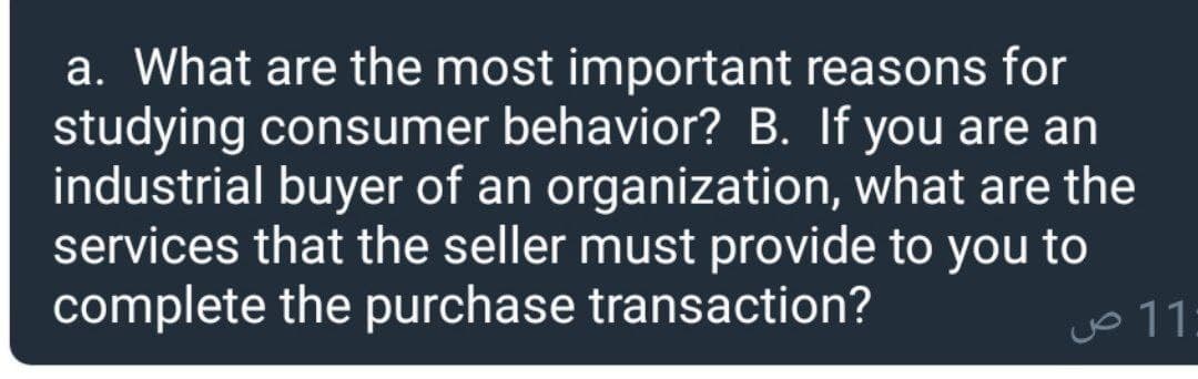 a. What are the most important reasons for
studying consumer behavior? B. If you are an
industrial buyer of an organization, what are the
services that the seller must provide to you to
complete the purchase transaction?
Jo 11
