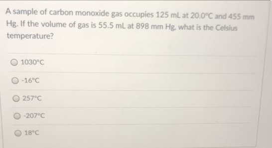 A sample of carbon monoxide gas occupies 125 mL at 20.0°C and 455 mm
Hg. If the volume of gas is 55.5 mL at 898 mm Hg, what is the Celsius
temperature?
1030°C
-16°C
257°C
-207°C
18°C
