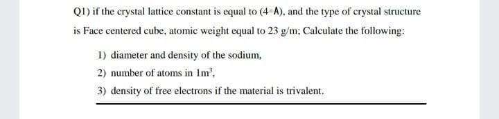 Q1) if the crystal lattice constant is equal to (4 A), and the type of crystal structure
is Face centered cube, atomic weight equal to 23 g/m; Calculate the following:
1) diameter and density of the sodium,
2) number of atoms in Im,
3) density of free electrons if the material is trivalent.
