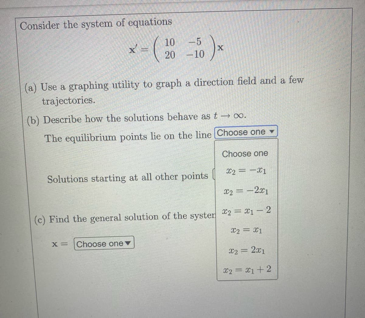 Consider the system of equations
10
(20
x'
1)x
X
-5
20 -10
(a) Use a graphing utility to graph a direction field and a few
trajectories.
(b) Describe how the solutions behave as t → ∞.
The equilibrium points lie on the line [Choose one ▾
Solutions starting at all other points
X= Choose one ▼
(c) Find the general solution of the syster
Choose one
x2 = -X1
x2 = -2x1
x2 = x1-2
X2 = x1
= 2x1
x2 = 1 + 2
x2 =