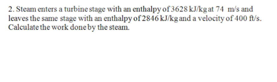 2. Steam enters a turbine stage with an enthalpy of 3628 kJ/kg at 74 m/s and
leaves the same stage with an enthalpy of 2846 kJ/kg and a velocity of 400 ft/s.
Calculate the work done by the steam.
