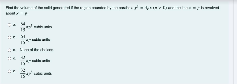 Find the volume of the solid generated if the region bounded by the parabola y = 4px (p > 0) and the line x = p is revolved
about x = p.
64
-rp cubic units
15
a.
ОБ. 64
15
- rp cubic units
O c. None of the choices.
O d. 32
пр
15
cubic units
е. 32
rp' cubic units
