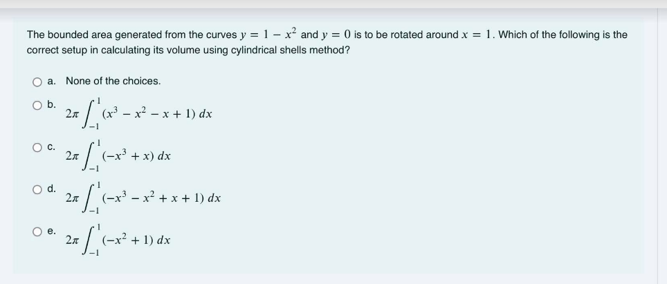 The bounded area generated from the curves y = 1 – x² and y = 0 is to be rotated around x = 1. Which of the following is the
correct setup in calculating its volume using cylindrical shells method?
O a.
None of the choices.
Ob.
2n
(x3 - x2 - x + 1) dx
-1
Oc.
(-x³ + x) dx
d.
2л
(-x3 - x? + x + 1) dx
O e.
(-x2 + 1) dx
