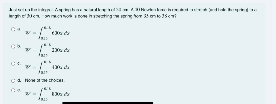 Just set up the integral. A spring has a natural length of 20 cm. A 40 Newton force is required to stretch (and hold the spring) to a
length of 30 cm. How much work is done in stretching the spring from 35 cm to 38 cm?
0.18
O a.
W =
600x dx
0.15
0.18
Ob.
W
200x dx
0.15
0.18
Oc.
W =
400x dx
O d. None of the choices.
0.18
О .
W =
800x dx
0.15

