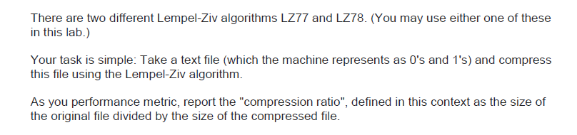 There are two different Lempel-Ziv algorithms LZ77 and LZ78. (You may use either one of these
in this lab.)
Your task is simple: Take a text file (which the machine represents as 0's and 1's) and compress
this file using the Lempel-Ziv algorithm.
As you performance metric, report the "compression ratio", defined in this context as the size of
the original file divided by the size of the compressed file.
