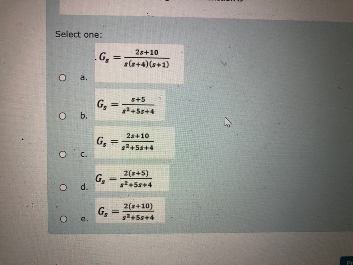 Select one:
2s+10
G,
s(s+4)(s+1)
a.
s+5
G,
s2+5s+4
b.
2s+10
G,
O c.
s2+5s+4
G,
d.
2(s+5)
s²+5s+4
2(s+10)
G,
s²+5s+4
|3|
e.
Pr
