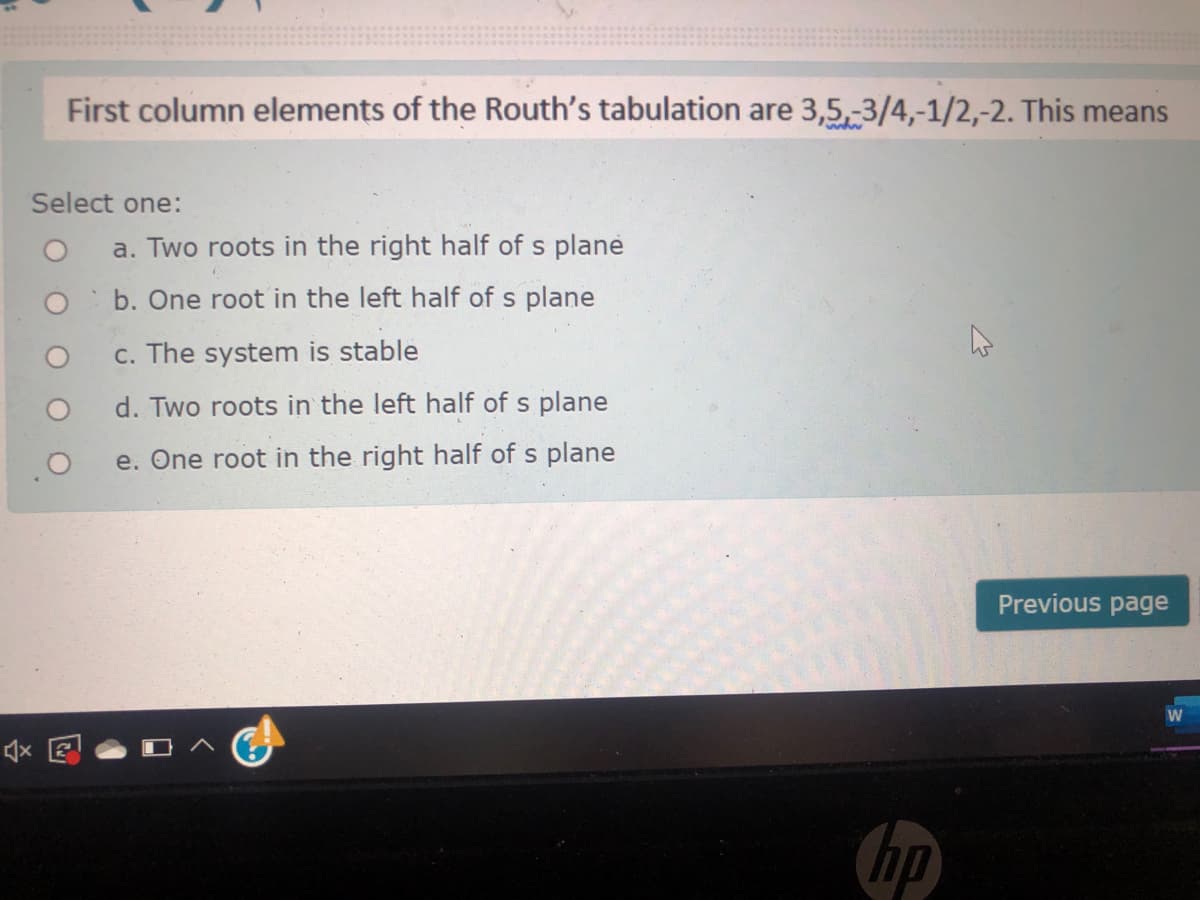 First column elements of the Routh's tabulation are 3,5,-3/4,-1/2,-2. This means
Select one:
a. Two roots in the right half of s plane
b. One root in the left half of s plane
c. The system is stable
d. Two roots in the left half of s plane
e. One root in the right half of s plane
Previous page
W
Chp
