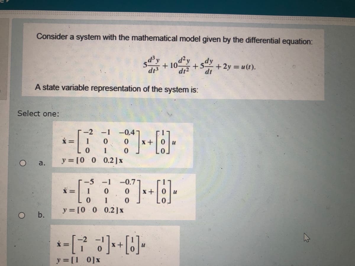 Consider a system with the mathematical model given by the differential equation:
d'y
dy
+5 +2y u(t).
+ 10
dr3
dr2
dt
A state variable representation of the system is:
Select one:
-1
-0.4
1
y [0 0 0.2]x
a.
-5 -1
-0.7
1
1
y = [0 0 0.2]x
O b.
y = [1 0]x
