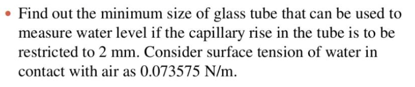 Find out the minimum size of glass tube that can be used to
measure water level if the capillary rise in the tube is to be
restricted to 2 mm. Consider surface tension of water in
contact with air as 0.073575 N/m.
