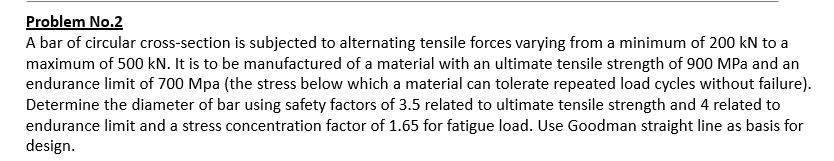 Problem No.2
A bar of circular cross-section is subjected to alternating tensile forces varying from a minimum of 200 kN to a
maximum of 500 kN. It is to be manufactured of a material with an ultimate tensile strength of 900 MPa and an
endurance limit of 700 Mpa (the stress below which a material can tolerate repeated load cycles without failure).
Determine the diameter of bar using safety factors of 3.5 related to ultimate tensile strength and 4 related to
endurance limit and a stress concentration factor of 1.65 for fatigue load. Use Goodman straight line as basis for
design.

