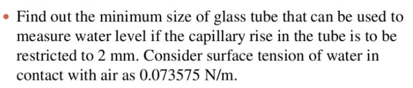 • Find out the minimum size of glass tube that can be used to
measure water level if the capillary rise in the tube is to be
restricted to 2 mm. Consider surface tension of water in
contact with air as 0.073575 N/m.

