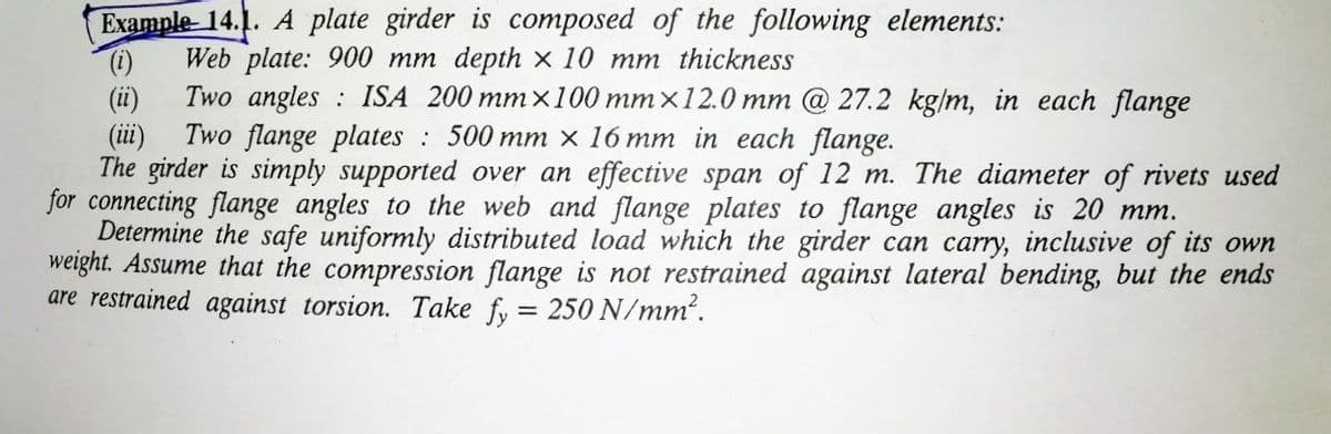 Example- 14.1. A plate girder is composed of the following elements:
Web plate: 900 mm depth x 10 mm thickness
()
Two angles : ISA 200 mm×100 mmx12.0 mm @ 27.2 kg/m, in each flange
(ii)
(iii)
Two flange plates : 500 mm x 16 mm in each flange.
The girder is simply supported over an effective span of 12 m. The diameter of rivets used
for connecting flange angles to the web and flange plates to flange angles is 20 mm.
Determine the safe uniformly distributed load which the girder can carry, inclusive of its own
weight. Assume that the compression flange is not restrained against lateral bending, but the ends
are restrained against torsion. Take fy = 250 N/mm.
