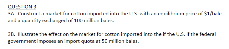 QUESTION 3
3A. Construct a market for cotton imported into the U.S. with an equilibrium price of $1/bale
and a quantity exchanged of 100 million bales.
3B. Illustrate the effect on the market for cotton imported into the if the U.S. if the federal
government imposes an import quota at 50 million bales.
