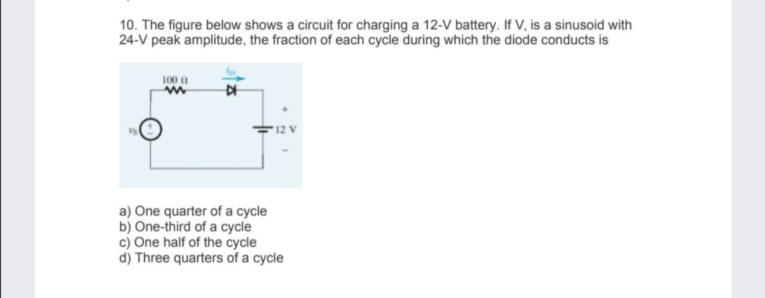 10. The figure below shows a circuit for charging a 12-V battery. If V, is a sinusoid with
24-V peak amplitude, the fraction of each cycle during which the diode conducts is
100 n
F12 V
a) One quarter of a cycle
b) One-third of a cycle
c) One half of the cycle
d) Three quarters of a cycle
