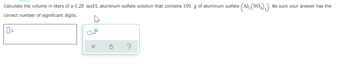 Calculate the volume in liters of a 0.28 mol/L aluminum sulfate solution that contains 100. g of aluminum sulfate (Al, (SO4),).
Be sure your answer has the
correct number of significant digits.
