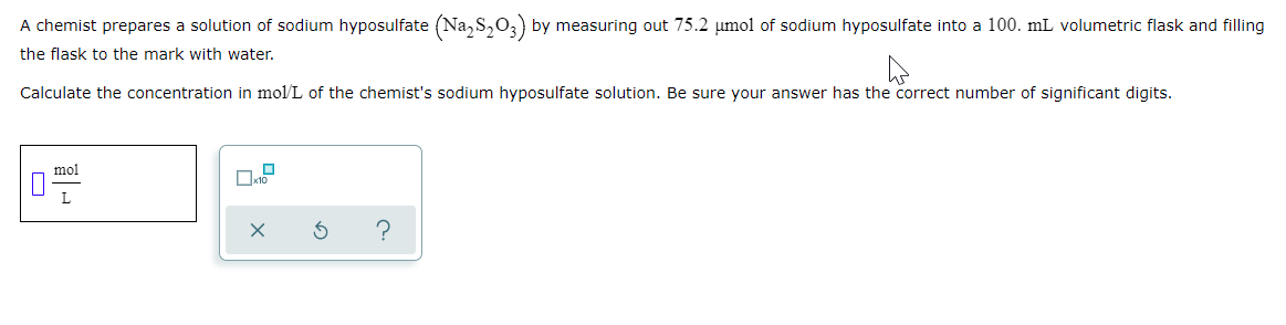 A chemist prepares a solution of sodium hyposulfate (Na, S,03) by measuring out 75.2 umol of sodium hyposulfate into a 100. mL volumetric flask and filling
the flask to the mark with water.
Calculate the concentration in mol/L of the chemist's sodium hyposulfate solution. Be sure your answer has the correct number of significant digits.
mol
L
?
O
