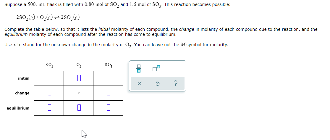 Suppose a 500. mL flask is filled with 0.80 mol of SO, and 1.6 mol of SO3. This reaction becomes possible:
250, (g) +0,(g) = 2so;(g)
Complete the table below, so that it lists the initial molarity of each compound, the change in molarity of each compound due to the reaction, and the
equilibrium molarity of each compound after the reaction has come to equilibrium.
Use x to stand for the unknown change in the molarity of O,. You can leave out the M symbol for molarity.
so,
so,
initial
change
equilibrium
olo
