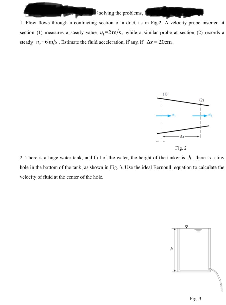 (solving the problems,
1. Flow flows through a contracting section of a duct, as in Fig.2. A velocity probe inserted at
section (1) measures a steady value u,=2 m/s , while a similar probe at section (2) records a
steady u,=6m/s . Estimate the fluid acceleration, if any, if Ax=20cm.
(1)
(2)
Fig. 2
2. There is a huge water tank, and full of the water, the height of the tanker is h, there is a tiny
hole in the bottom of the tank, as shown in Fig. 3. Use the ideal Bernoulli equation to calculate the
velocity of fluid at the center of the hole.
Fig. 3
