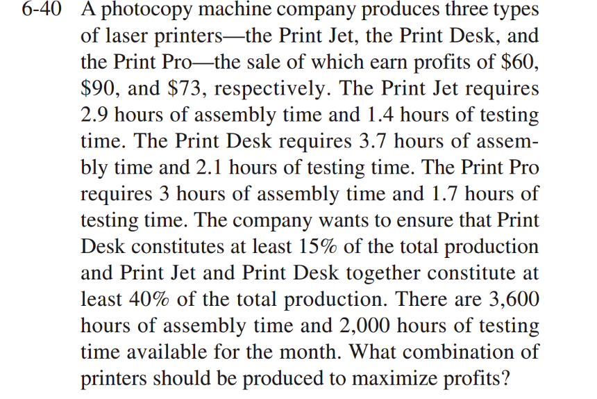 6-40 A photocopy machine company produces three types
of laser printers-the Print Jet, the Print Desk, and
the Print Pro the sale of which earn profits of $60,
$90, and $73, respectively. The Print Jet requires
2.9 hours of assembly time and 1.4 hours of testing
time. The Print Desk requires 3.7 hours of assem-
bly time and 2.1 hours of testing time. The Print Pro
requires 3 hours of assembly time and 1.7 hours of
testing time. The company wants to ensure that Print
Desk constitutes at least 15% of the total production
and Print Jet and Print Desk together constitute at
least 40% of the total production. There are 3,600
hours of assembly time and 2,000 hours of testing
time available for the month. What combination of
printers should be produced to maximize profits?