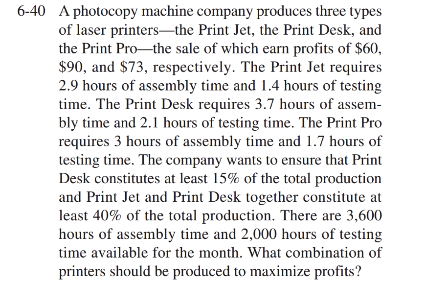 6-40 A photocopy machine company produces three types
of laser printers—the Print Jet, the Print Desk, and
the Print Pro-the sale of which earn profits of $60,
$90, and $73, respectively. The Print Jet requires
2.9 hours of assembly time and 1.4 hours of testing
time. The Print Desk requires 3.7 hours of assem-
bly time and 2.1 hours of testing time. The Print Pro
requires 3 hours of assembly time and 1.7 hours of
testing time. The company wants to ensure that Print
Desk constitutes at least 15% of the total production
and Print Jet and Print Desk together constitute at
least 40% of the total production. There are 3,600
hours of assembly time and 2,000 hours of testing
time available for the month. What combination of
printers should be produced to maximize profits?